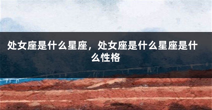 处女座是什么星座，处女座是什么星座是什么性格