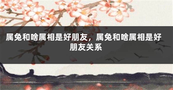 属兔和啥属相是好朋友，属兔和啥属相是好朋友关系