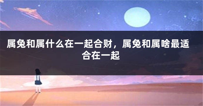 属兔和属什么在一起合财，属兔和属啥最适合在一起