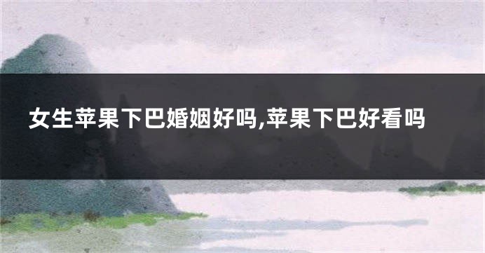 女生苹果下巴婚姻好吗,苹果下巴好看吗