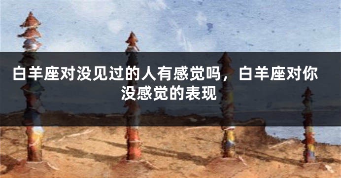 白羊座对没见过的人有感觉吗，白羊座对你没感觉的表现