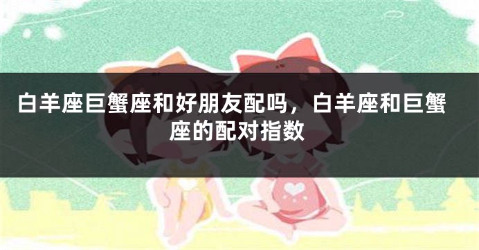 白羊座巨蟹座和好朋友配吗，白羊座和巨蟹座的配对指数