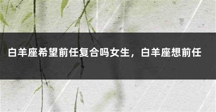 白羊座希望前任复合吗女生，白羊座想前任