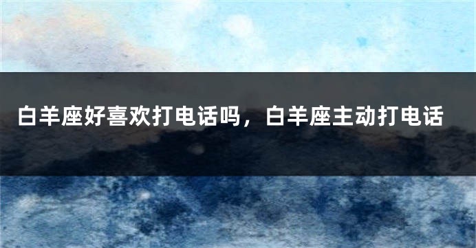 白羊座好喜欢打电话吗，白羊座主动打电话
