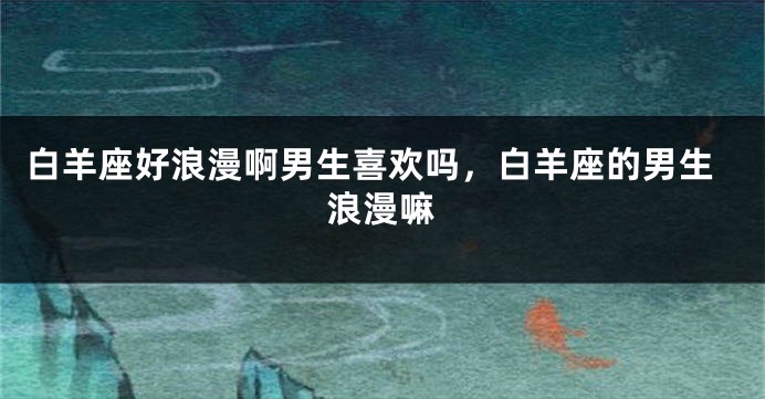 白羊座好浪漫啊男生喜欢吗，白羊座的男生浪漫嘛