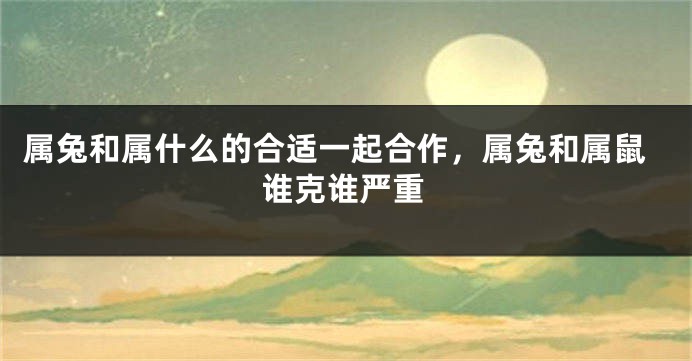 属兔和属什么的合适一起合作，属兔和属鼠谁克谁严重