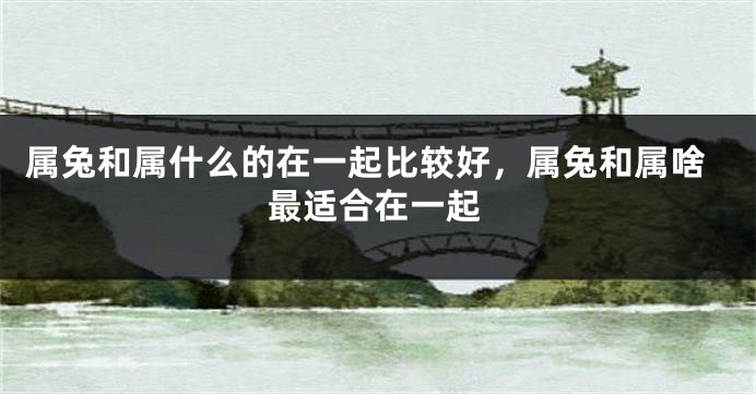 属兔和属什么的在一起比较好，属兔和属啥最适合在一起