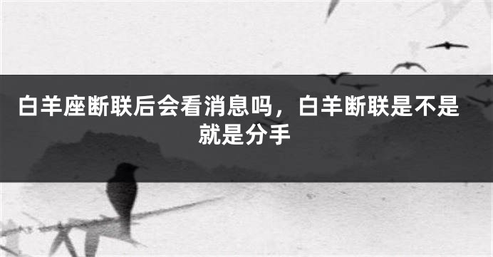 白羊座断联后会看消息吗,白羊断联是不是就是分手