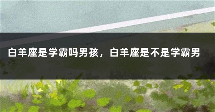 白羊座是学霸吗男孩，白羊座是不是学霸男