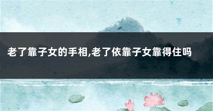 老了靠子女的手相,老了依靠子女靠得住吗