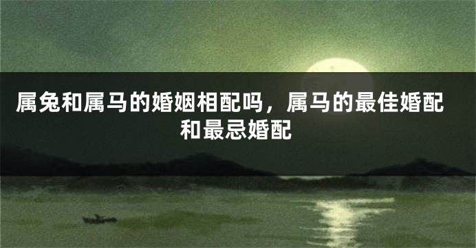 属兔和属马的婚姻相配吗，属马的最佳婚配和最忌婚配