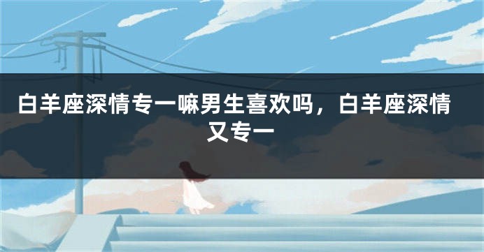 白羊座深情专一嘛男生喜欢吗，白羊座深情又专一
