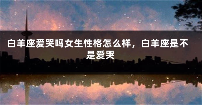 白羊座爱哭吗女生性格怎么样，白羊座是不是爱哭