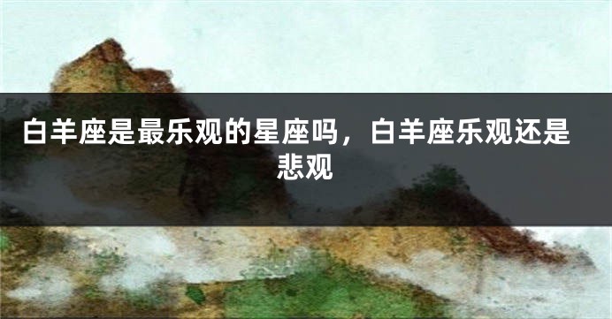 白羊座是最乐观的星座吗，白羊座乐观还是悲观
