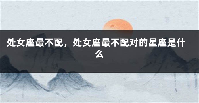 处女座最不配，处女座最不配对的星座是什么