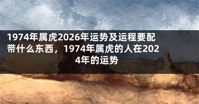 1974年属虎2026年运势及运程要配带什么东西，1974年属虎的人在2024年的运势