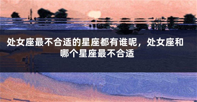 处女座最不合适的星座都有谁呢，处女座和哪个星座最不合适