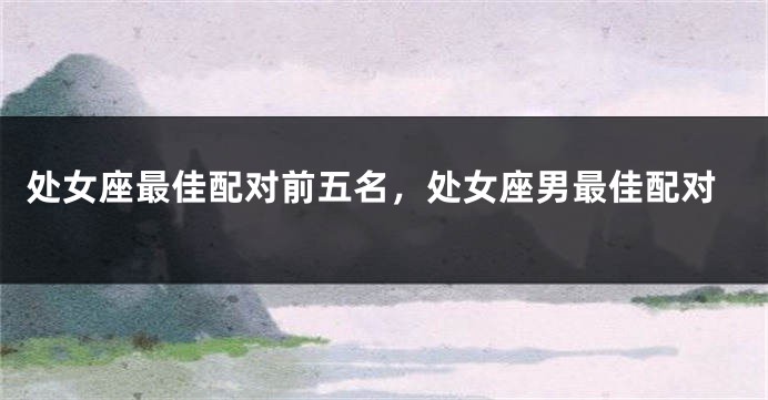 处女座最佳配对前五名，处女座男最佳配对