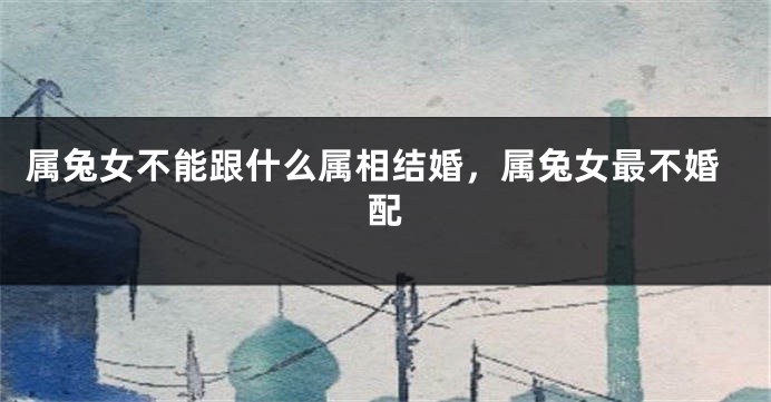 属兔女不能跟什么属相结婚，属兔女最不婚配