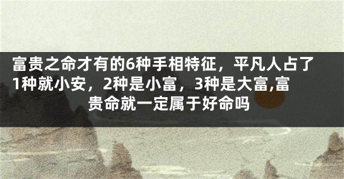 富贵之命才有的6种手相特征，平凡人占了1种就小安，2种是小富，3种是大富,富贵命就一定属于好命吗