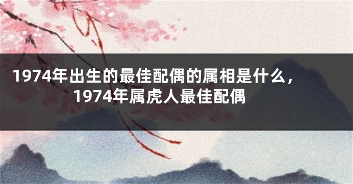 1974年出生的最佳配偶的属相是什么，1974年属虎人最佳配偶