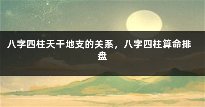八字四柱天干地支的关系，八字四柱算命排盘