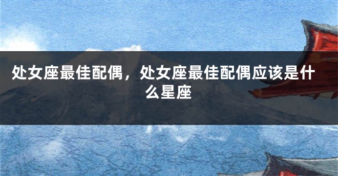 处女座最佳配偶，处女座最佳配偶应该是什么星座