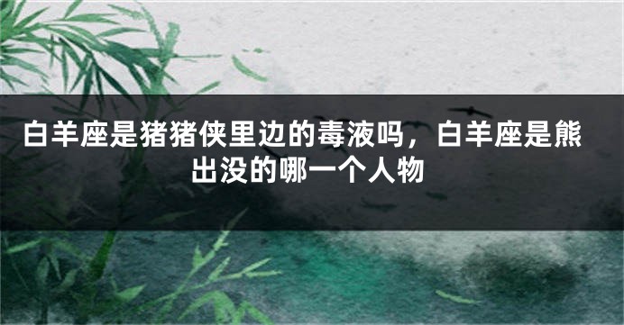 白羊座是猪猪侠里边的毒液吗，白羊座是熊出没的哪一个人物