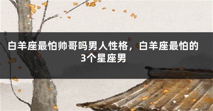 白羊座最怕帅哥吗男人性格，白羊座最怕的3个星座男