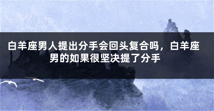 白羊座男人提出分手会回头复合吗，白羊座男的如果很坚决提了分手