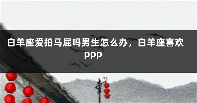 白羊座爱拍马屁吗男生怎么办，白羊座喜欢ppp