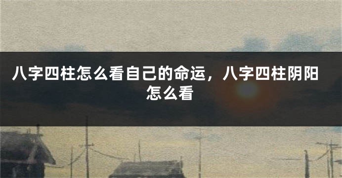 八字四柱怎么看自己的命运，八字四柱阴阳怎么看