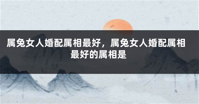 属兔女人婚配属相最好，属兔女人婚配属相最好的属相是