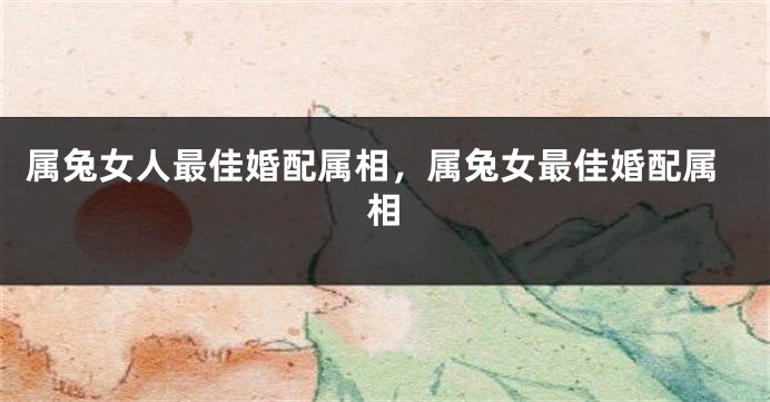 属兔女人最佳婚配属相，属兔女最佳婚配属相