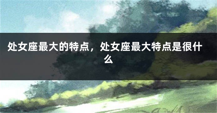 处女座最大的特点，处女座最大特点是很什么
