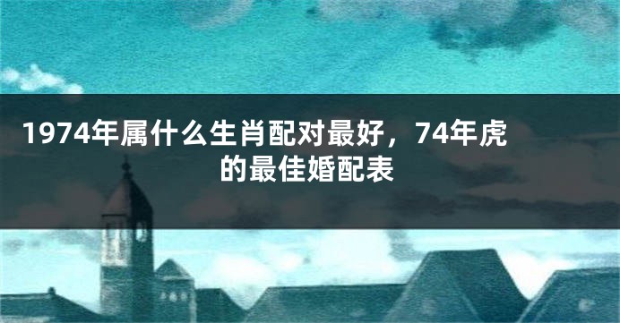 1974年属什么生肖配对最好，74年虎的最佳婚配表