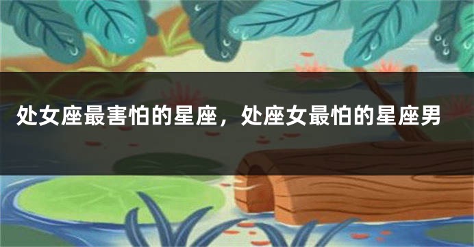 处女座最害怕的星座，处座女最怕的星座男