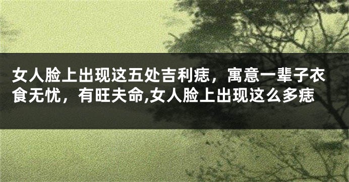 女人脸上出现这五处吉利痣，寓意一辈子衣食无忧，有旺夫命,女人脸上出现这么多痣