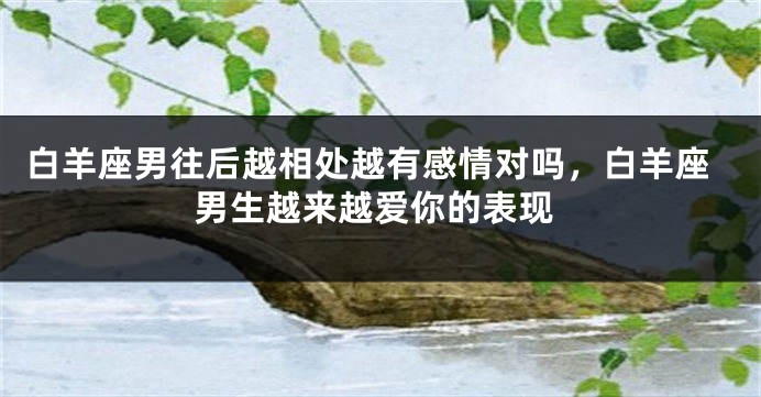 白羊座男往后越相处越有感情对吗，白羊座男生越来越爱你的表现