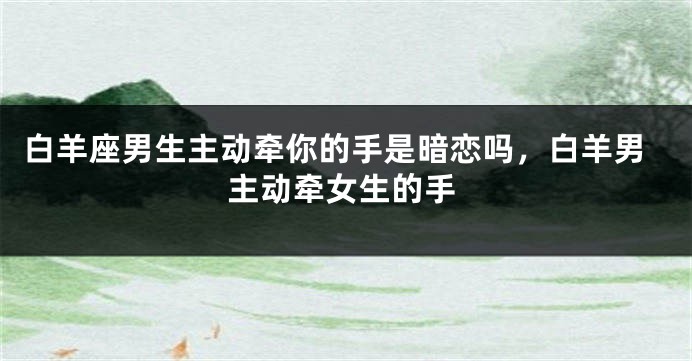 白羊座男生主动牵你的手是暗恋吗，白羊男主动牵女生的手