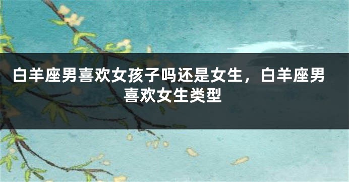 白羊座男喜欢女孩子吗还是女生，白羊座男喜欢女生类型