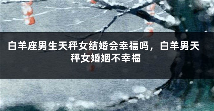 白羊座男生天秤女结婚会幸福吗，白羊男天秤女婚姻不幸福