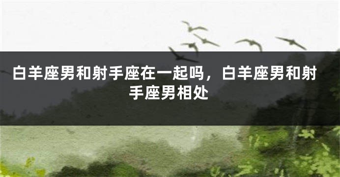 白羊座男和射手座在一起吗，白羊座男和射手座男相处