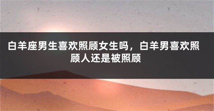 白羊座男生喜欢照顾女生吗，白羊男喜欢照顾人还是被照顾