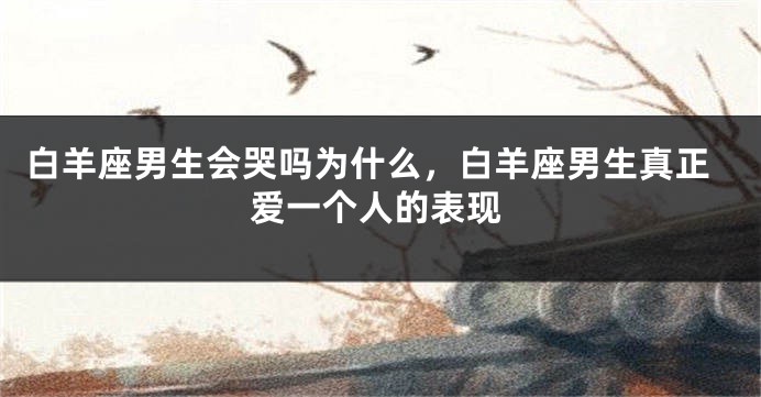 白羊座男生会哭吗为什么，白羊座男生真正爱一个人的表现