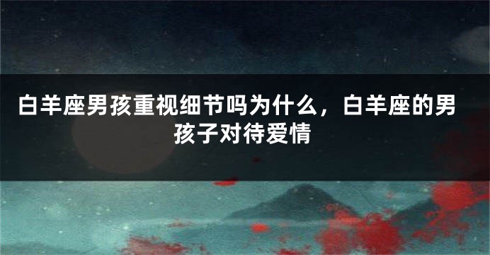 白羊座男孩重视细节吗为什么，白羊座的男孩子对待爱情