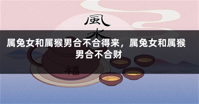 属兔女和属猴男合不合得来，属兔女和属猴男合不合财