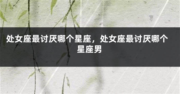处女座最讨厌哪个星座，处女座最讨厌哪个星座男