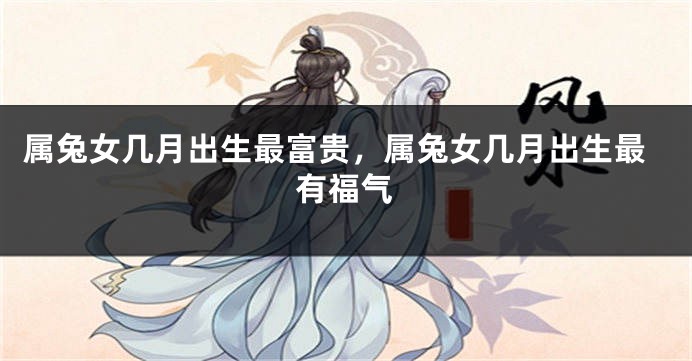 属兔女几月出生最富贵，属兔女几月出生最有福气