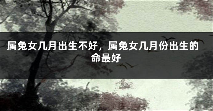属兔女几月出生不好，属兔女几月份出生的命最好